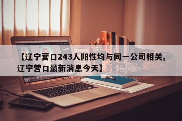 【辽宁营口243人阳性均与同一公司相关,辽宁营口最新消息今天】