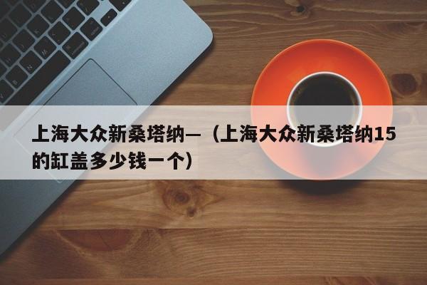 上海大众新桑塔纳—（上海大众新桑塔纳15的缸盖多少钱一个）