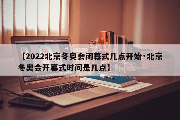 【2022北京冬奥会闭幕式几点开始·北京冬奥会开幕式时间是几点】