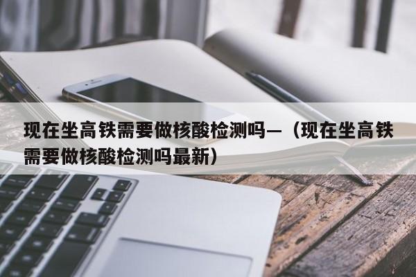 现在坐高铁需要做核酸检测吗—（现在坐高铁需要做核酸检测吗最新）