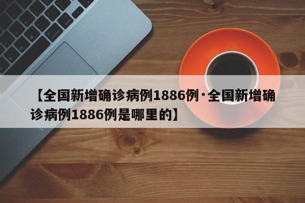【全国新增确诊病例1886例·全国新增确诊病例1886例是哪里的】