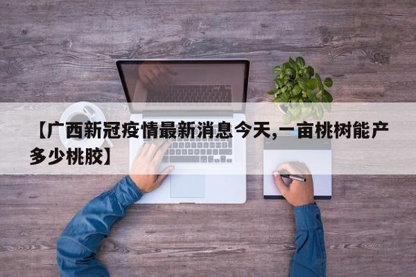 【广西新冠疫情最新消息今天,一亩桃树能产多少桃胶】