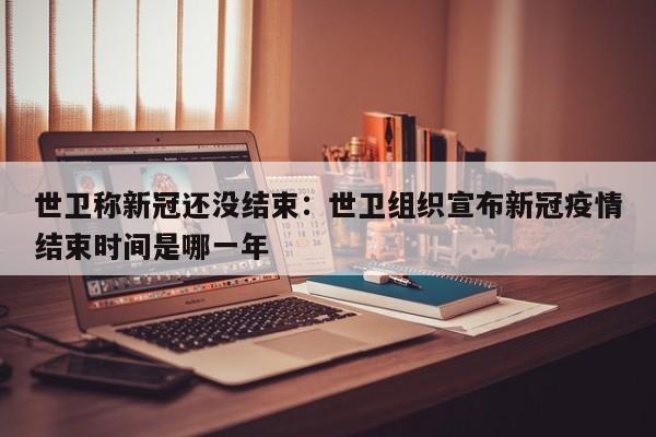 世卫称新冠还没结束：世卫组织宣布新冠疫情结束时间是哪一年