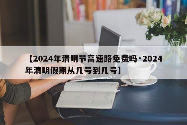【2024年清明节高速路免费吗·2024年清明假期从几号到几号】