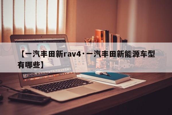 【一汽丰田新rav4·一汽丰田新能源车型有哪些】
