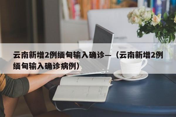 云南新增2例缅甸输入确诊—（云南新增2例缅甸输入确诊病例）