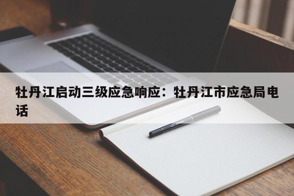 牡丹江启动三级应急响应：牡丹江市应急局电话