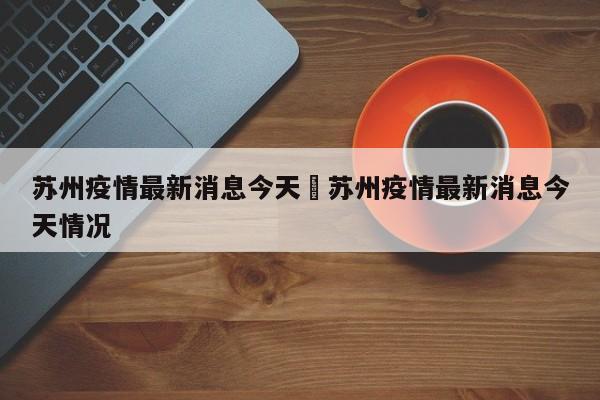 苏州疫情最新消息今天›苏州疫情最新消息今天情况