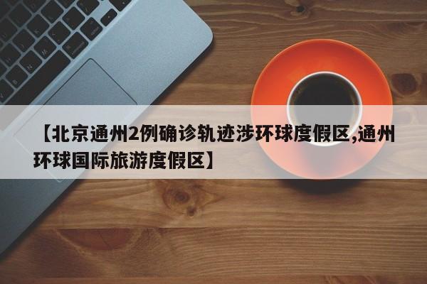 【北京通州2例确诊轨迹涉环球度假区,通州环球国际旅游度假区】