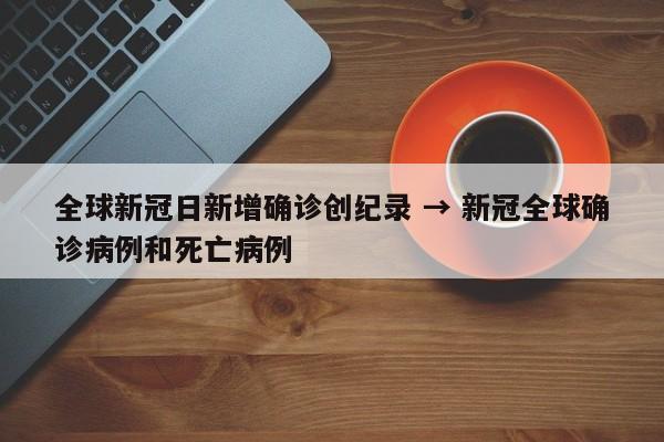 全球新冠日新增确诊创纪录 → 新冠全球确诊病例和死亡病例