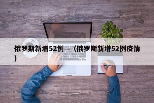 俄罗斯新增52例—（俄罗斯新增52例疫情）