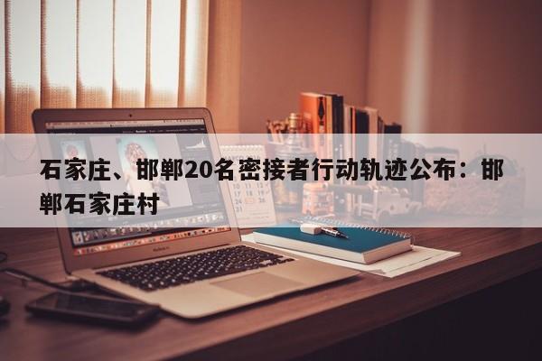 石家庄、邯郸20名密接者行动轨迹公布：邯郸石家庄村