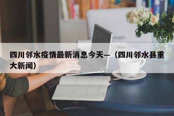 四川邻水疫情最新消息今天—（四川邻水县重大新闻）