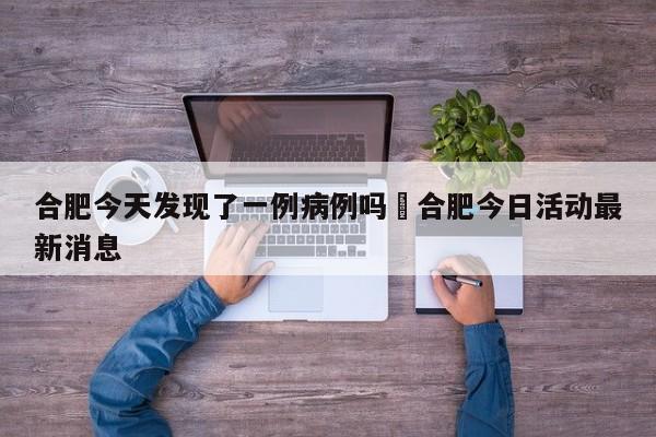 合肥今天发现了一例病例吗›合肥今日活动最新消息