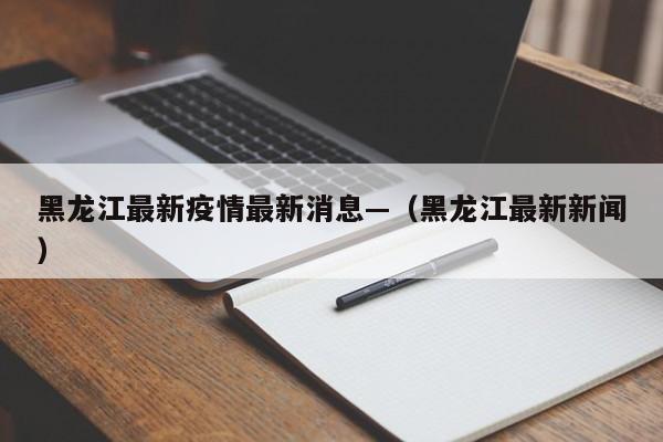 黑龙江最新疫情最新消息—（黑龙江最新新闻）