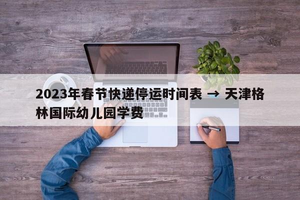 2023年春节快递停运时间表 → 天津格林国际幼儿园学费