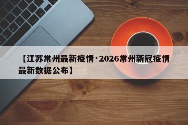 【江苏常州最新疫情·2026常州新冠疫情最新数据公布】