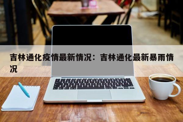 吉林通化疫情最新情况：吉林通化最新暴雨情况