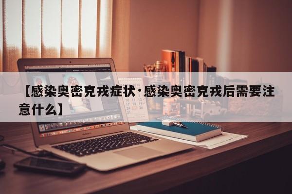【感染奥密克戎症状·感染奥密克戎后需要注意什么】
