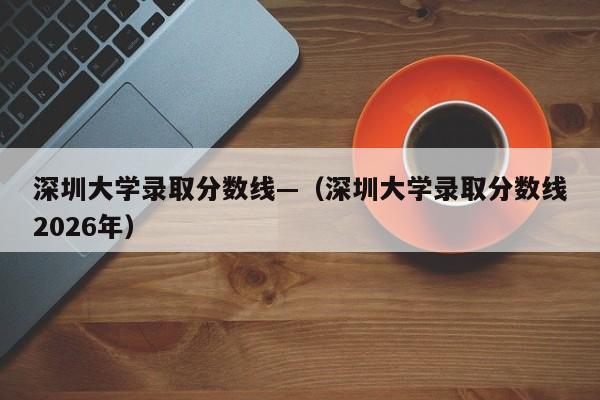 深圳大学录取分数线—(深圳大学录取分数线2026年)