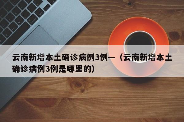 云南新增本土确诊病例3例—（云南新增本土确诊病例3例是哪里的）