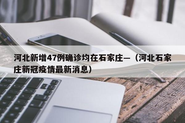 河北新增47例确诊均在石家庄—（河北石家庄新冠疫情最新消息）