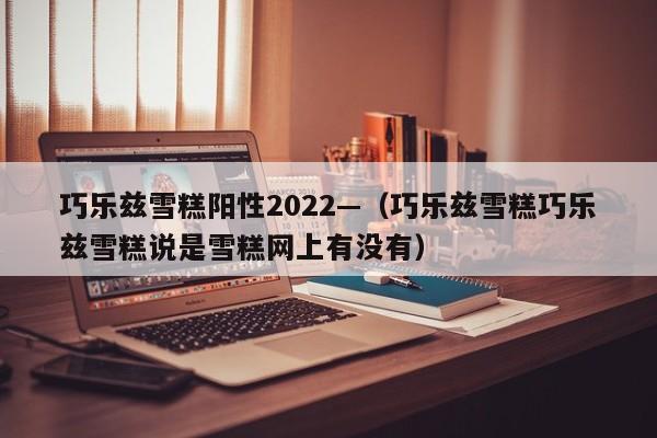 巧乐兹雪糕阳性2022—（巧乐兹雪糕巧乐兹雪糕说是雪糕网上有没有）