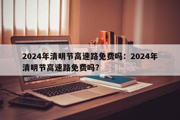 2024年清明节高速路免费吗：2024年清明节高速路免费吗?
