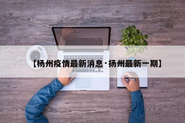 【杨州疫情最新消息·扬州最新一期】