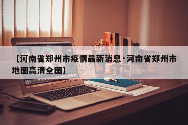 【河南省郑州市疫情最新消息·河南省郑州市地图高清全图】