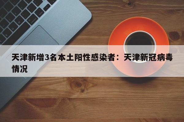 天津新增3名本土阳性感染者：天津新冠病毒情况