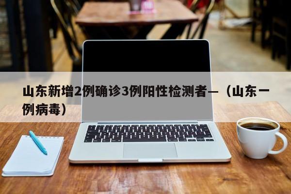 山东新增2例确诊3例阳性检测者—（山东一例病毒）