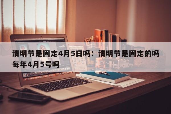 清明节是固定4月5日吗：清明节是固定的吗每年4月5号吗