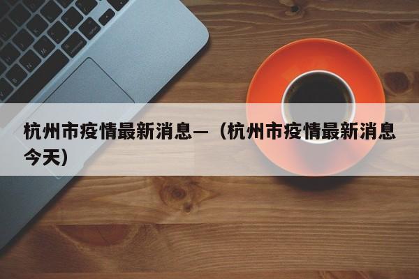 杭州市疫情最新消息—（杭州市疫情最新消息今天）