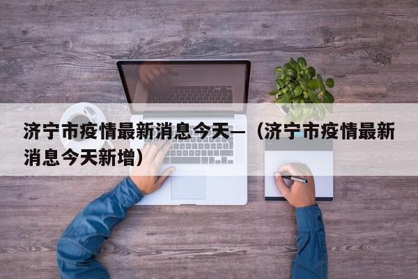 济宁市疫情最新消息今天—（济宁市疫情最新消息今天新增）
