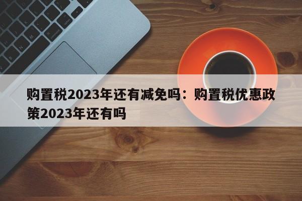 购置税2023年还有减免吗：购置税优惠政策2023年还有吗