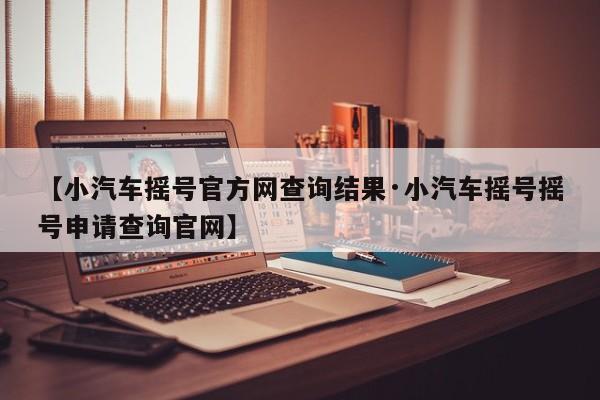 【小汽车摇号官方网查询结果·小汽车摇号摇号申请查询官网】