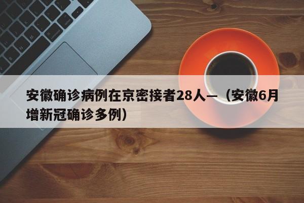 安徽确诊病例在京密接者28人—（安徽6月增新冠确诊多例）