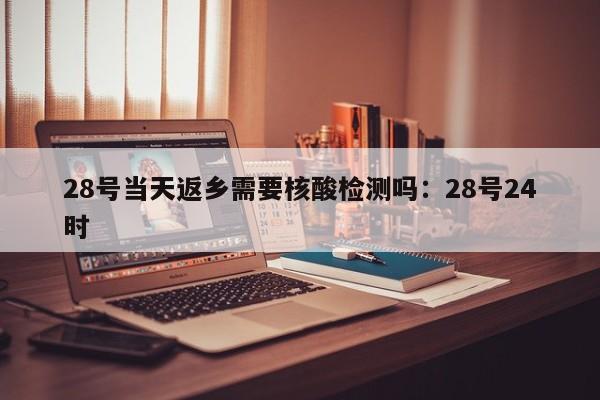 28号当天返乡需要核酸检测吗：28号24时