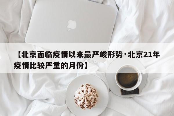 【北京面临疫情以来最严峻形势·北京21年疫情比较严重的月份】
