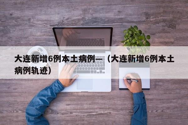 大连新增6例本土病例—（大连新增6例本土病例轨迹）