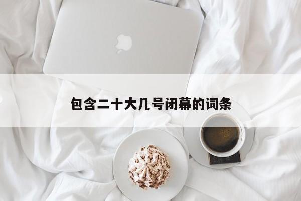 包含二十大几号闭幕的词条
