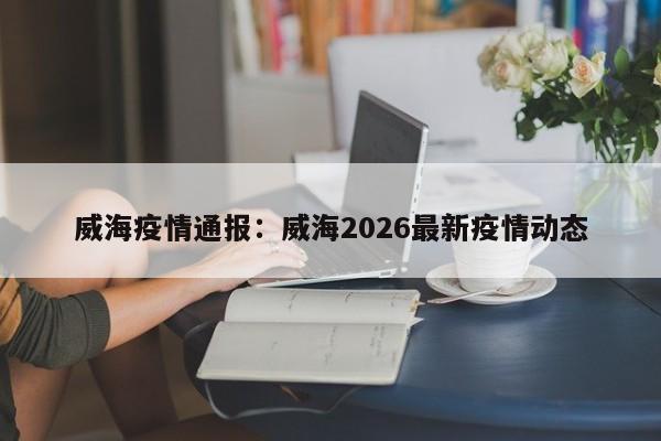威海疫情通报：威海2026最新疫情动态