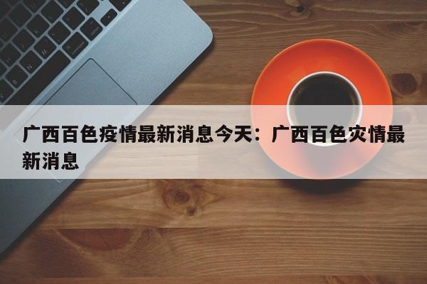 广西百色疫情最新消息今天：广西百色灾情最新消息