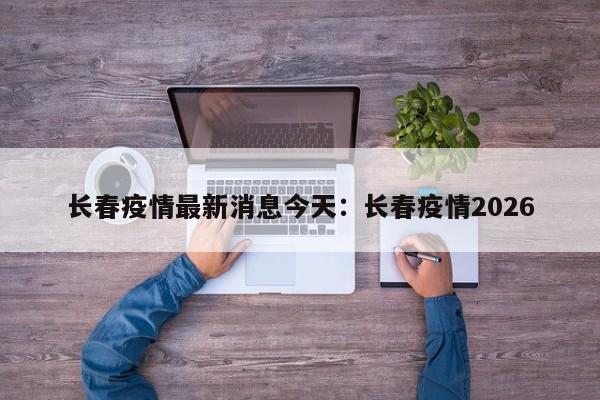 长春疫情最新消息今天：长春疫情2026