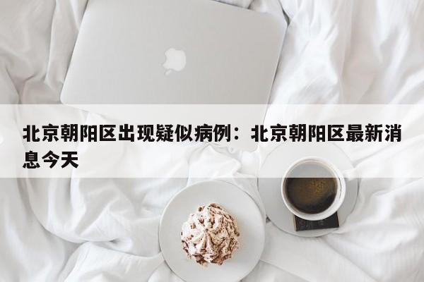 北京朝阳区出现疑似病例：北京朝阳区最新消息今天