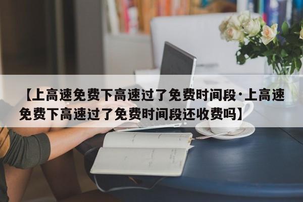 【上高速免费下高速过了免费时间段·上高速免费下高速过了免费时间段还收费吗】