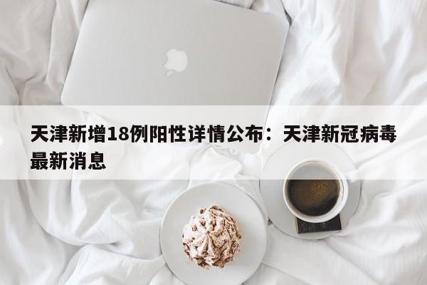 天津新增18例阳性详情公布：天津新冠病毒最新消息