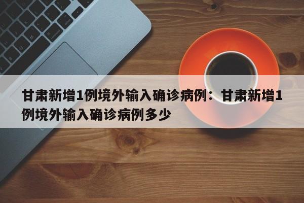 甘肃新增1例境外输入确诊病例：甘肃新增1例境外输入确诊病例多少