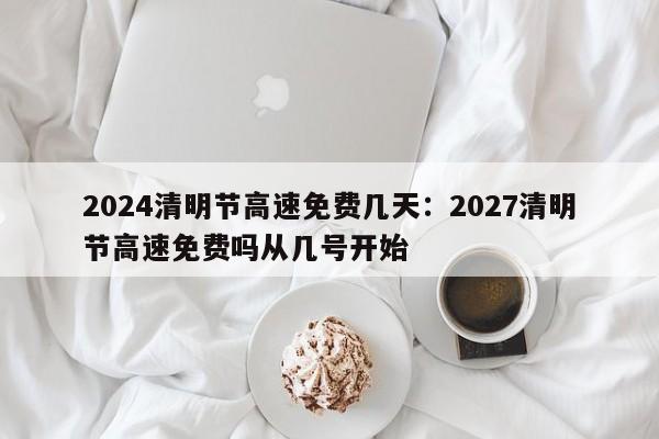 2024清明节高速免费几天：2027清明节高速免费吗从几号开始